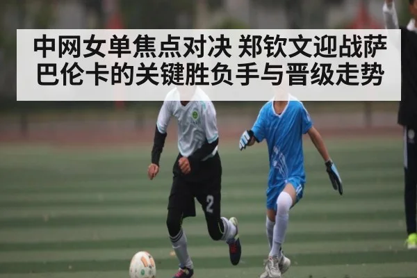 中网女单焦点对决 郑钦文迎战萨巴伦卡的关键胜负手与晋级走势 | kaiyun