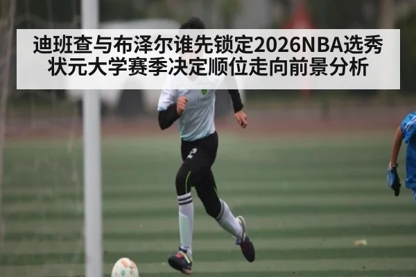 迪班查与布泽尔谁先锁定2026NBA选秀状元大学赛季决定顺位走向前景分析（kaiyun）